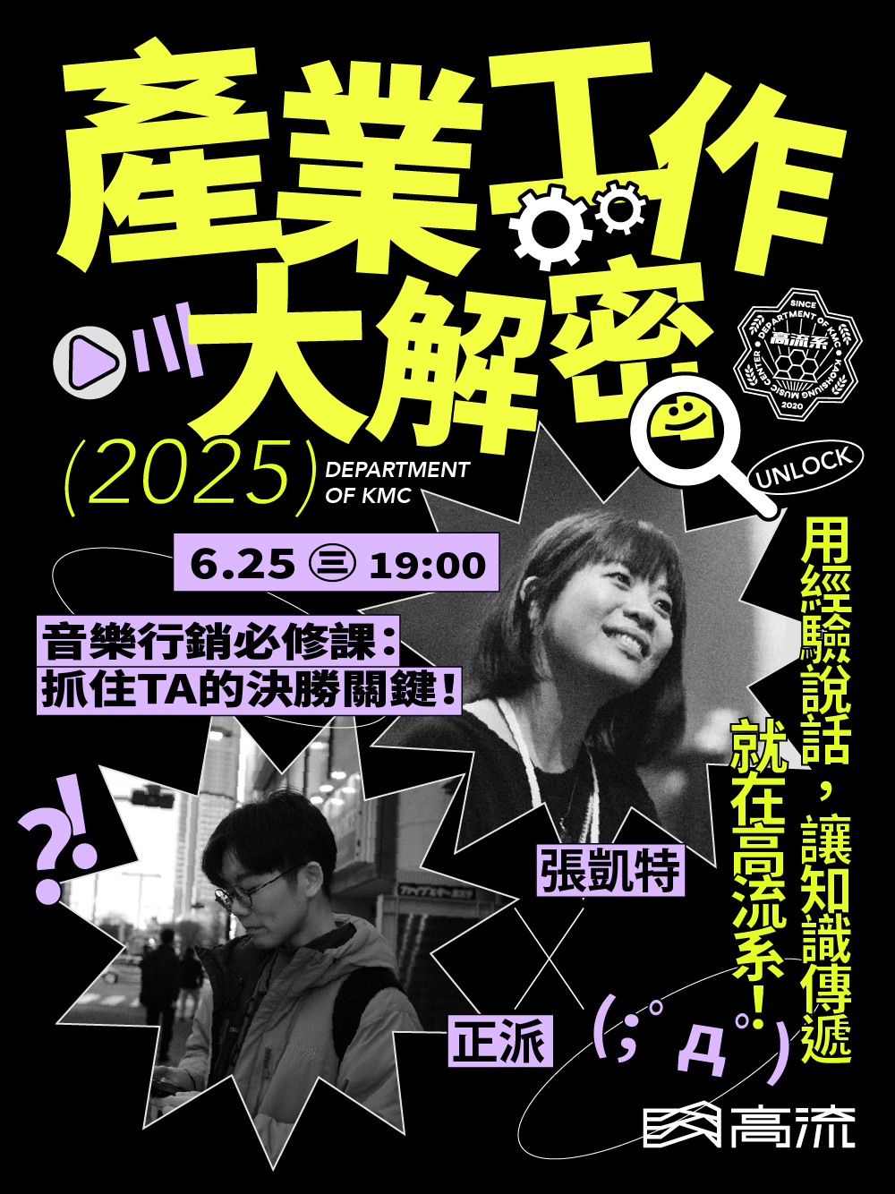 高流系：產業工作大解密 𝙏𝙧𝙖𝙣𝙨𝙢𝙩𝙞𝙣𝙜 𝙩𝙝𝙚 𝙆𝙣𝙤𝙬𝙡𝙚𝙙𝙜𝙚 音樂圈的日常，真的跟大家想像中的一樣嗎？ 從幕前聊到幕後，高流系帶你聽聽業界怎麼說。 從音樂平台演算法、數據策展、編曲流程到內容上架、行銷策略與品牌打造， 3堂課直達音樂產業核心知識，一次傳授✨ 這些平常沒人說的產業眉角，都在這裡講給你聽。 講座開放中，坐好坐滿！ 📍講座資訊 Chapter 2｜音樂行銷必修課：抓住TA的決勝關鍵！ 6 月 25 日 ( 三 ) 19 : 00 - 21 : 00 ▹張凱特 x 正派