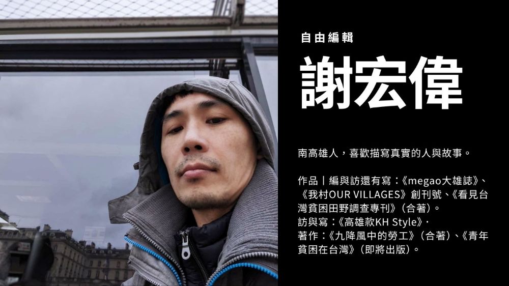 自由編輯 謝宏偉 南高雄人，喜歡描寫真實的人與故事 作品丨編與訪還有寫：《megao大雄誌》、《我村OUR VILLAGES》創刊號、《看見台灣貧困田野調查專刊》（合著） 訪與寫：《高雄款KH Style》 著作：《九降風中的勞工》（合著）、《青年貧困在台灣》（即將出版）